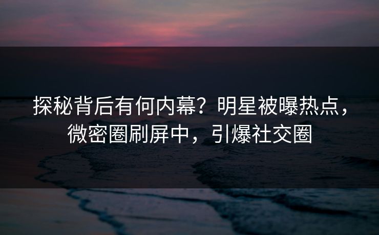 探秘背后有何内幕？明星被曝热点，微密圈刷屏中，引爆社交圈