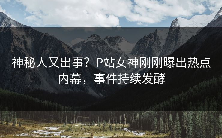 神秘人又出事？P站女神刚刚曝出热点内幕，事件持续发酵