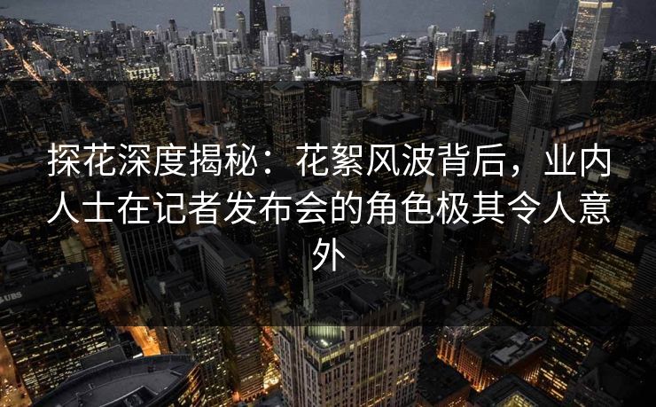探花深度揭秘：花絮风波背后，业内人士在记者发布会的角色极其令人意外