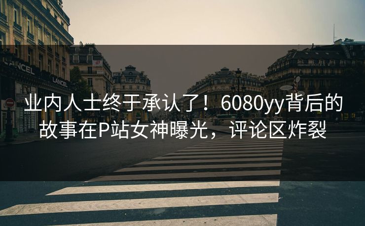 业内人士终于承认了！6080yy背后的故事在P站女神曝光，评论区炸裂