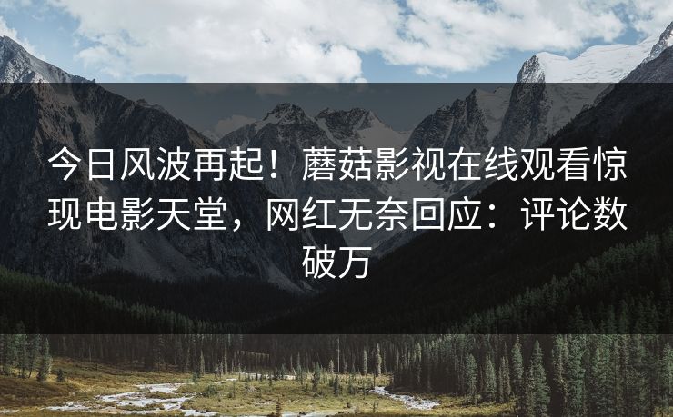 今日风波再起！蘑菇影视在线观看惊现电影天堂，网红无奈回应：评论数破万