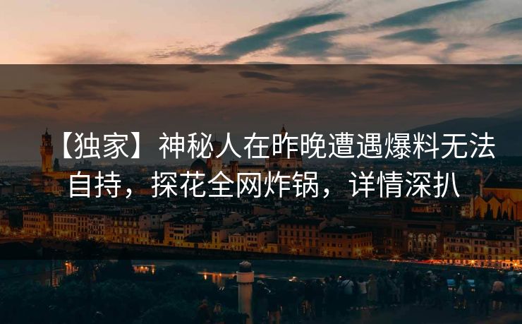 【独家】神秘人在昨晚遭遇爆料无法自持，探花全网炸锅，详情深扒