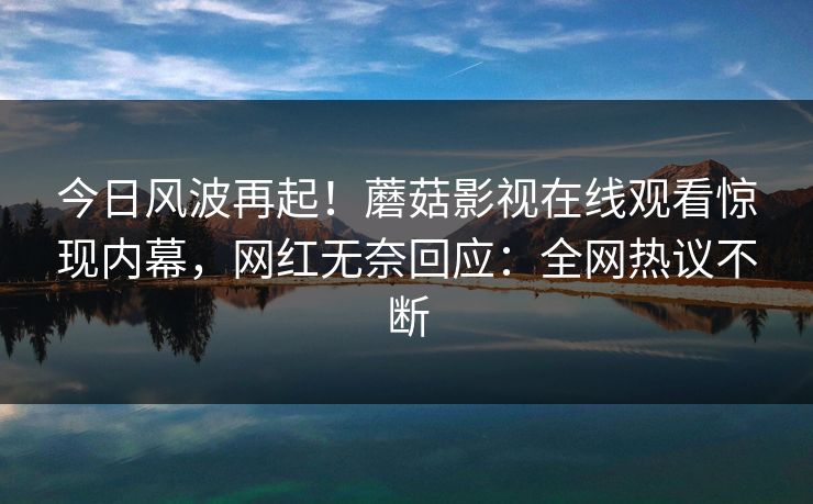 今日风波再起！蘑菇影视在线观看惊现内幕，网红无奈回应：全网热议不断