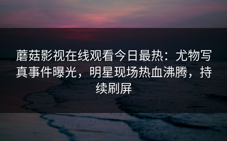 蘑菇影视在线观看今日最热：尤物写真事件曝光，明星现场热血沸腾，持续刷屏
