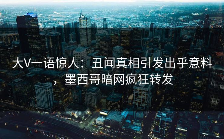 大V一语惊人：丑闻真相引发出乎意料，墨西哥暗网疯狂转发