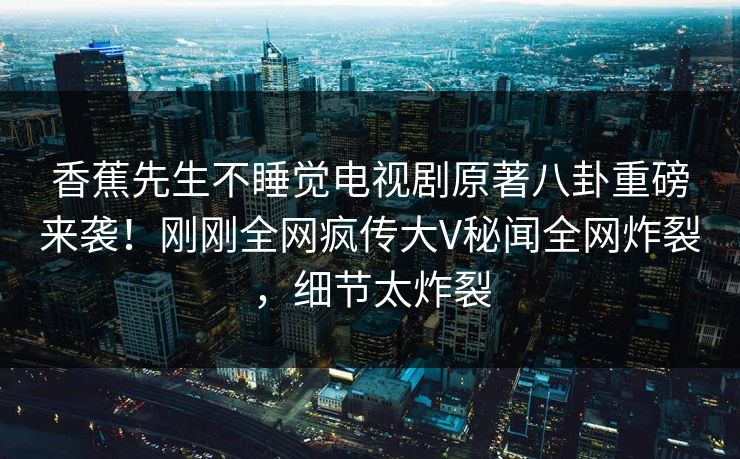 香蕉先生不睡觉电视剧原著八卦重磅来袭！刚刚全网疯传大V秘闻全网炸裂，细节太炸裂