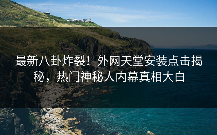 最新八卦炸裂！外网天堂安装点击揭秘，热门神秘人内幕真相大白