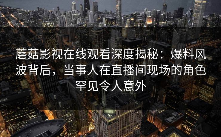 蘑菇影视在线观看深度揭秘：爆料风波背后，当事人在直播间现场的角色罕见令人意外