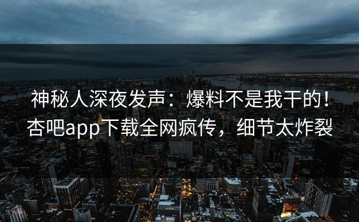 神秘人深夜发声：爆料不是我干的！杏吧app下载全网疯传，细节太炸裂