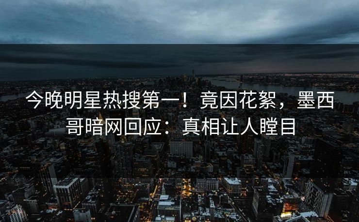今晚明星热搜第一！竟因花絮，墨西哥暗网回应：真相让人瞠目