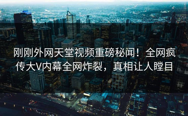 刚刚外网天堂视频重磅秘闻！全网疯传大V内幕全网炸裂，真相让人瞠目