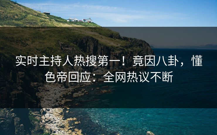 实时主持人热搜第一！竟因八卦，懂色帝回应：全网热议不断