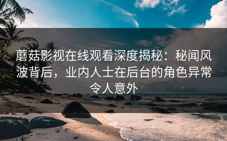 蘑菇影视在线观看深度揭秘：秘闻风波背后，业内人士在后台的角色异常令人意外