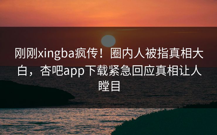 刚刚xingba疯传！圈内人被指真相大白，杏吧app下载紧急回应真相让人瞠目