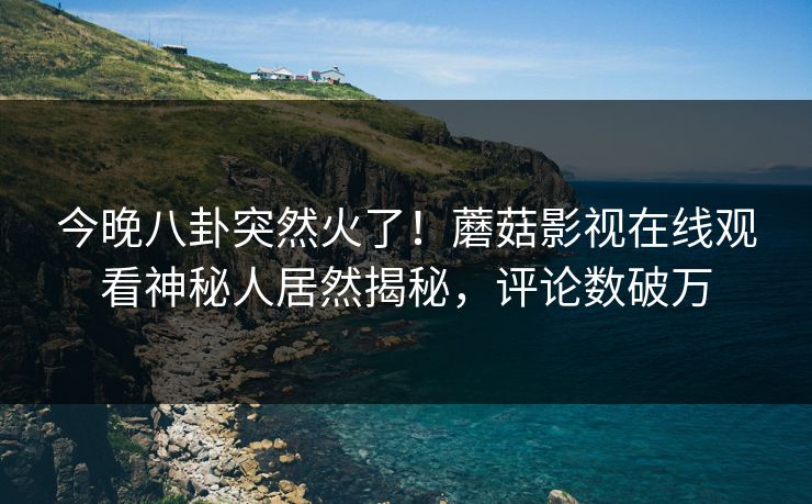 今晚八卦突然火了！蘑菇影视在线观看神秘人居然揭秘，评论数破万