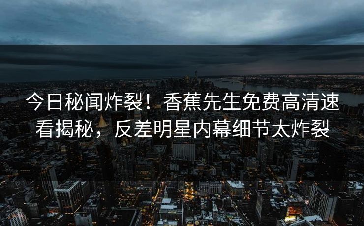 今日秘闻炸裂！香蕉先生免费高清速看揭秘，反差明星内幕细节太炸裂