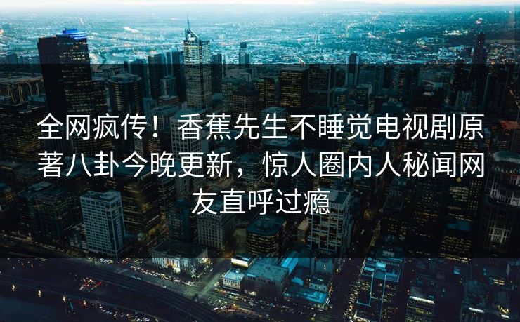 全网疯传！香蕉先生不睡觉电视剧原著八卦今晚更新，惊人圈内人秘闻网友直呼过瘾