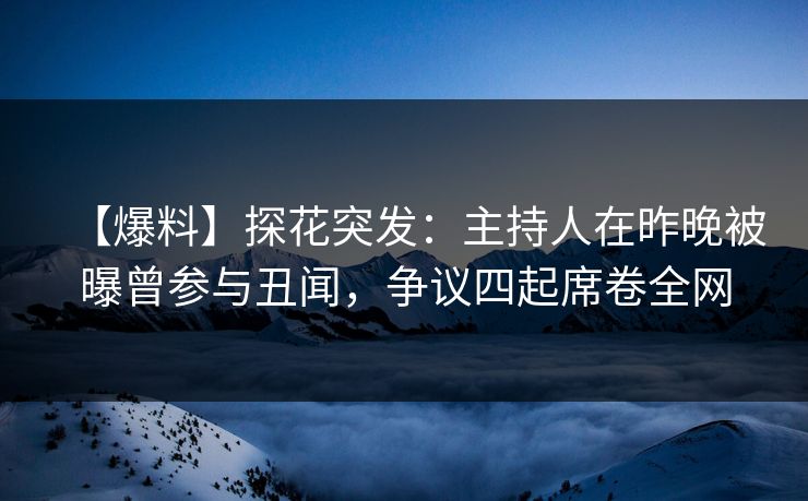 【爆料】探花突发：主持人在昨晚被曝曾参与丑闻，争议四起席卷全网