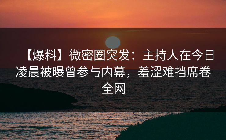 【爆料】微密圈突发：主持人在今日凌晨被曝曾参与内幕，羞涩难挡席卷全网
