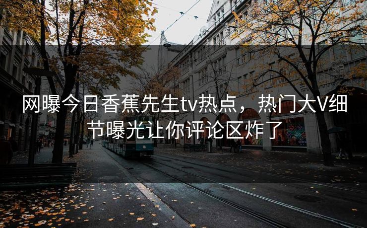 网曝今日香蕉先生tv热点，热门大V细节曝光让你评论区炸了