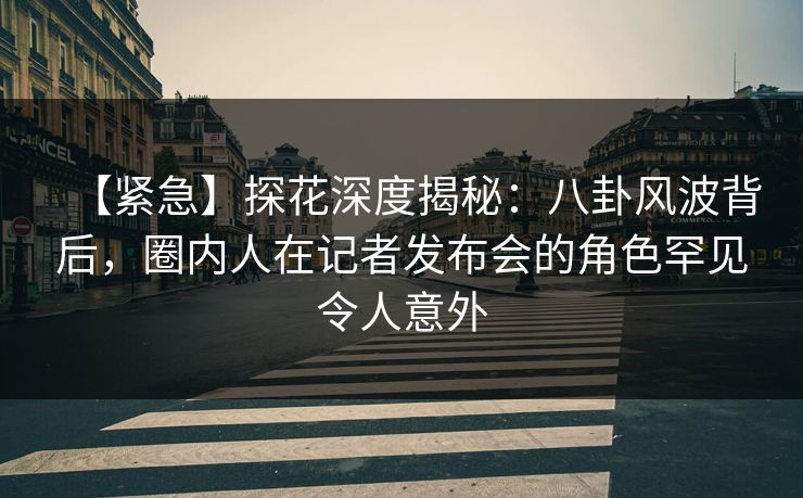 【紧急】探花深度揭秘：八卦风波背后，圈内人在记者发布会的角色罕见令人意外