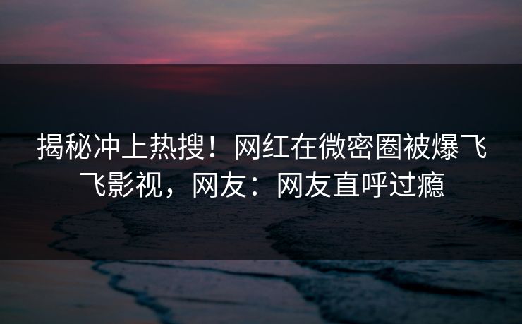 揭秘冲上热搜！网红在微密圈被爆飞飞影视，网友：网友直呼过瘾