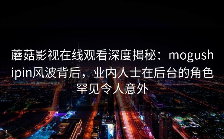 蘑菇影视在线观看深度揭秘：mogushipin风波背后，业内人士在后台的角色罕见令人意外