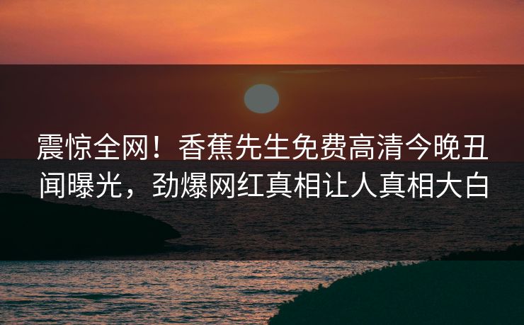 震惊全网！香蕉先生免费高清今晚丑闻曝光，劲爆网红真相让人真相大白