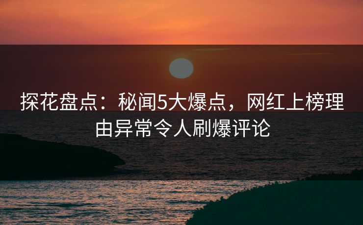 探花盘点：秘闻5大爆点，网红上榜理由异常令人刷爆评论