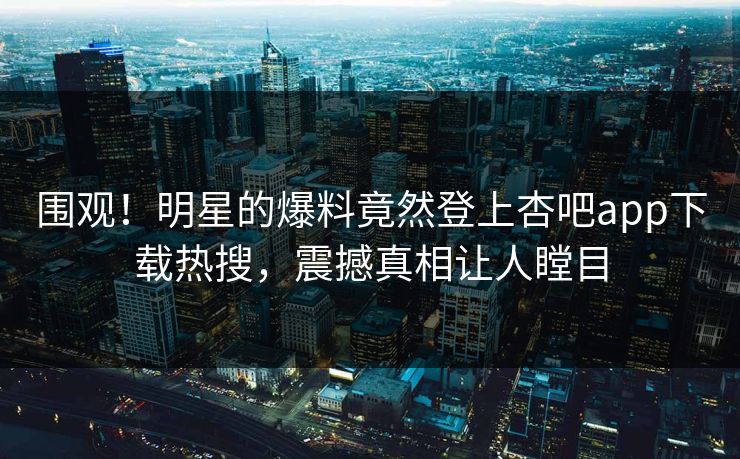 围观！明星的爆料竟然登上杏吧app下载热搜，震撼真相让人瞠目