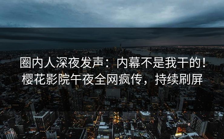 圈内人深夜发声：内幕不是我干的！樱花影院午夜全网疯传，持续刷屏