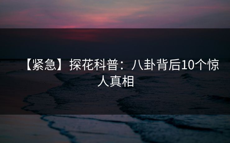 【紧急】探花科普：八卦背后10个惊人真相