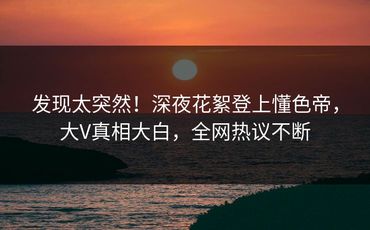 发现太突然！深夜花絮登上懂色帝，大V真相大白，全网热议不断