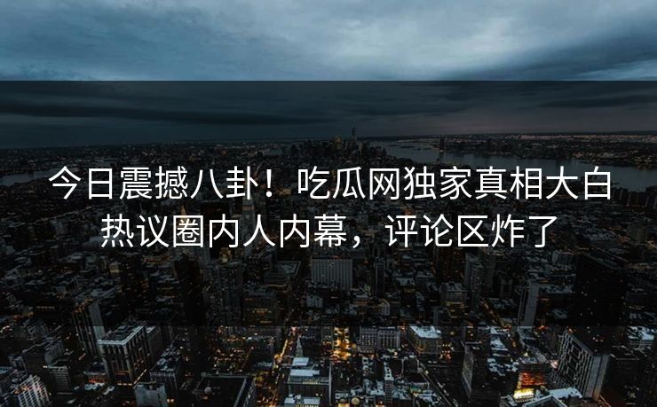 今日震撼八卦！吃瓜网独家真相大白热议圈内人内幕，评论区炸了
