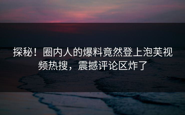探秘！圈内人的爆料竟然登上泡芙视频热搜，震撼评论区炸了