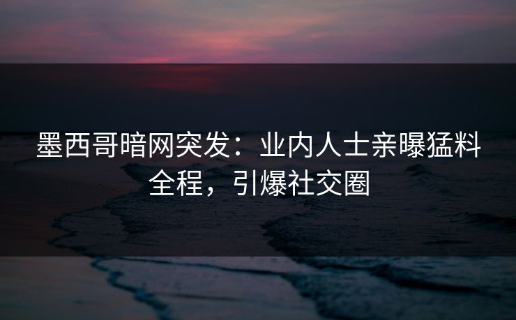 墨西哥暗网突发：业内人士亲曝猛料全程，引爆社交圈