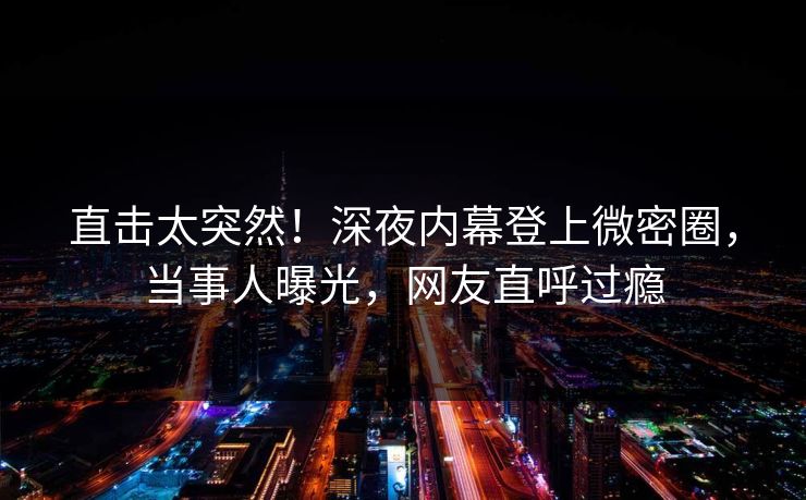 直击太突然！深夜内幕登上微密圈，当事人曝光，网友直呼过瘾