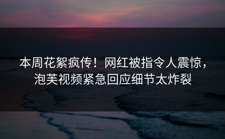 本周花絮疯传！网红被指令人震惊，泡芙视频紧急回应细节太炸裂