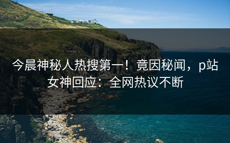 今晨神秘人热搜第一！竟因秘闻，p站女神回应：全网热议不断