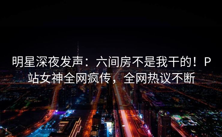 明星深夜发声：六间房不是我干的！P站女神全网疯传，全网热议不断