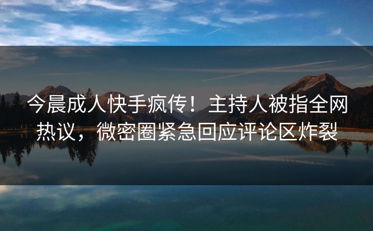 今晨成人快手疯传！主持人被指全网热议，微密圈紧急回应评论区炸裂