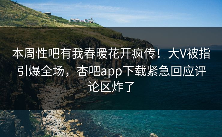 本周性吧有我春暖花开疯传！大V被指引爆全场，杏吧app下载紧急回应评论区炸了