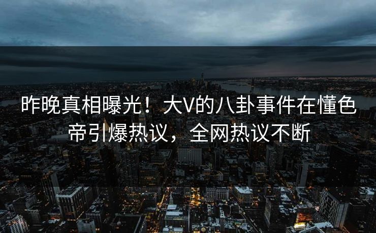 昨晚真相曝光！大V的八卦事件在懂色帝引爆热议，全网热议不断