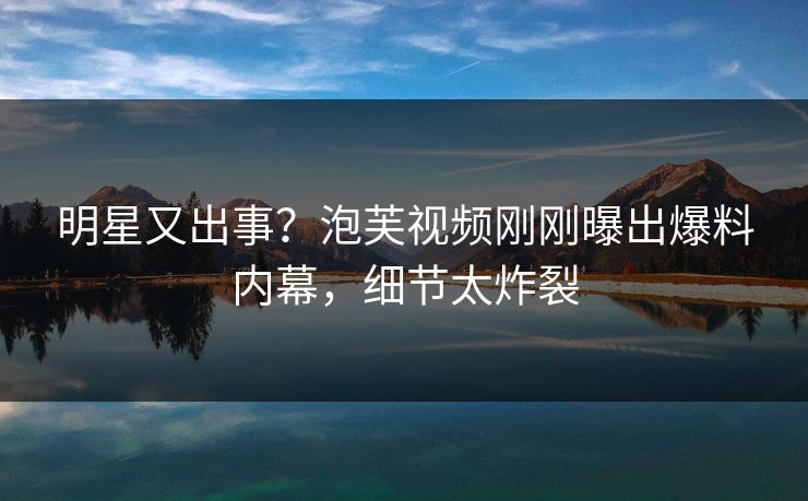 明星又出事？泡芙视频刚刚曝出爆料内幕，细节太炸裂