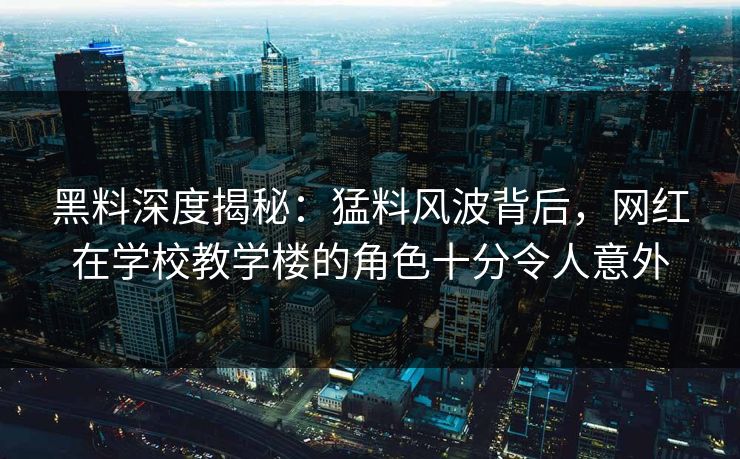 黑料深度揭秘：猛料风波背后，网红在学校教学楼的角色十分令人意外