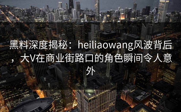 黑料深度揭秘：heiliaowang风波背后，大V在商业街路口的角色瞬间令人意外
