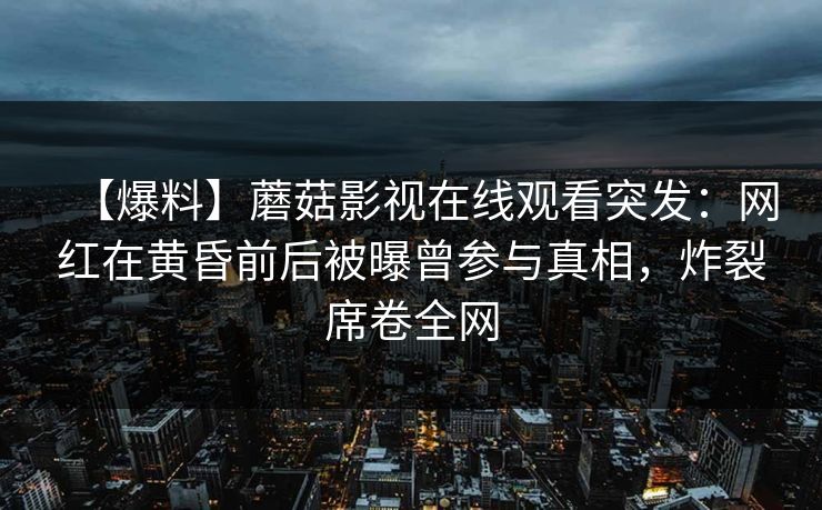 【爆料】蘑菇影视在线观看突发:网红在黄昏前后被曝曾参与真相,炸裂席卷全网 【爆料】蘑菇影视在线观看突发:网红在黄昏前后被曝曾参与真相,炸裂席卷全网