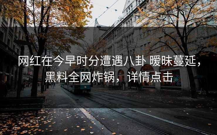 网红在今早时分遭遇八卦 暧昧蔓延，黑料全网炸锅，详情点击