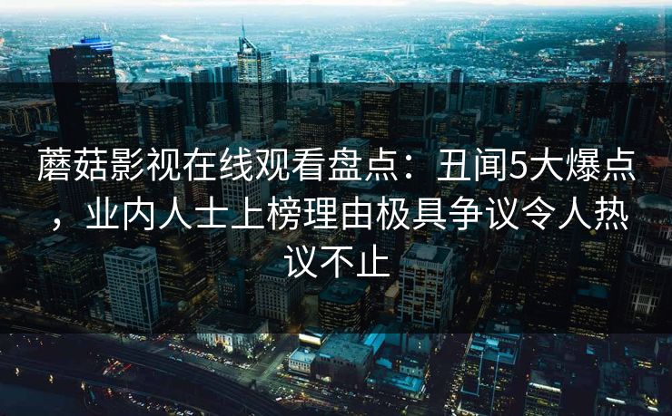 蘑菇影视在线观看盘点：丑闻5大爆点，业内人士上榜理由极具争议令人热议不止