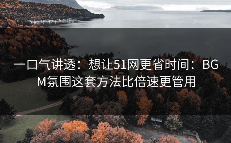 一口气讲透：想让51网更省时间：BGM氛围这套方法比倍速更管用